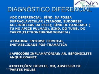 11/11/19
DIAGNÓSTICO DIFERENCIAL
#DX DIFERENCIAL: SÍND. DA FOSSA
SUPRACLAVICULAR (CIANOSE, SUDORESE,
ALT.TRÓFICAS DA PELE); SÍND.DE PANCOAST (
TU NO APICE PULMÃO), SIND. DO TÚNEL DO
CARPO(ELETRONEUROMIOGRAFIA)
#TRAUMA: ENTORSE CERVICAL,
INSTABILIDADE PÓS-TRAMÁTICA
#AFECÇÕES INFLAMÁTÓRIAS: AR, ESPONDILITE
ANQUILOSANTE
#INFECÇÕES: DISCITE, OM, ABSCESSO DE
PARTES MOLES
 