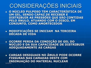 11/11/19
CONSIDERAÇÕES INICIAIS
 O NÚCLEO PULPOSO TEM CARACTERÍSTICA DE
UM GEL, SENDO CAPAZ DE RECEBER E
DISTRIBUIR AS PRESSÕES QUE SÃO CONTIDAS
PELO ÂNULO, ATUANDO COM O DISCO, EM
CONJUNTO, COMO AMORTECEDOR
 MODIFICAÇÕES SE INICIAM NA TERCEIRA
DÉCADA DE VIDA
 OCORRE PERDA DA CONDIÇÃO DE GEL DO
NÚCLEO E DA SUA CAPACIDADE DE DISTRIBUIR
ADEQUADAMENTE AS CARGAS
 CARGAS DESIGUAIS NO ÂNULO PODE OCORRE
FISSURAS NAS CAMADAS DESTE COM
INSINUAÇÃO DO MATERIAL NUCLEAR
 