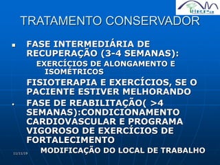 11/11/19
TRATAMENTO CONSERVADOR
 FASE INTERMEDIÁRIA DE
RECUPERAÇÃO (3-4 SEMANAS):
EXERCÍCIOS DE ALONGAMENTO E
ISOMÉTRICOS
FISIOTERAPIA E EXERCÍCIOS, SE O
PACIENTE ESTIVER MELHORANDO
• FASE DE REABILITAÇÃO( >4
SEMANAS):CONDICIONAMENTO
CARDIOVASCULAR E PROGRAMA
VIGOROSO DE EXERCÍCIOS DE
FORTALECIMENTO
MODIFICAÇÃO DO LOCAL DE TRABALHO
 