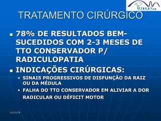 11/11/19
TRATAMENTO CIRÚRGICO
 78% DE RESULTADOS BEM-
SUCEDIDOS COM 2-3 MESES DE
TTO CONSERVADOR P/
RADICULOPATIA
 INDICAÇÕES CIRÚRGICAS:
• SINAIS PROGRESSIVOS DE DISFUNÇÃO DA RAIZ
OU DA MÉDULA
• FALHA DO TTO CONSERVADOR EM ALIVIAR A DOR
RADICULAR OU DÉFICIT MOTOR
 