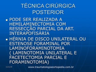 11/11/19
TÉCNICA CIRÚRGICA
POSTERIOR
 PODE SER REALIZADA A
HEMILAMINECTOMIA COM
RESSECÇÃO PARCIAL DA ART.
INTERAPOFISÁRIA
 HÉRNIA DE DISCO UNILATERAL OU
ESTENOSE FORAMINAL POR
LAMINOFORAMINOTOMIA
( LAMINOTOMIA UNILATERAL E
FACETECTOMIA PARCIAL E
FORAMINOTOMIA)
www.traumatologiaeortopedia.com.br
 