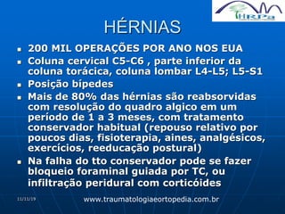 11/11/19
HÉRNIAS
 200 MIL OPERAÇÕES POR ANO NOS EUA
 Coluna cervical C5-C6 , parte inferior da
coluna torácica, coluna lombar L4-L5; L5-S1
 Posição bípedes
 Mais de 80% das hérnias são reabsorvidas
com resolução do quadro algico em um
período de 1 a 3 meses, com tratamento
conservador habitual (repouso relativo por
poucos dias, fisioterapia, aines, analgésicos,
exercícios, reeducação postural)
 Na falha do tto conservador pode se fazer
bloqueio foraminal guiada por TC, ou
infiltração peridural com corticóides
www.traumatologiaeortopedia.com.br
 