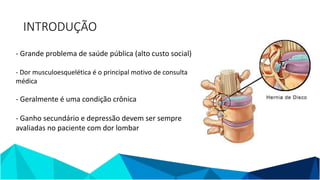 INTRODUÇÃO
- Grande problema de saúde pública (alto custo social)
- Dor musculoesquelética é o principal motivo de consulta
médica
- Geralmente é uma condição crônica
- Ganho secundário e depressão devem ser sempre
avaliadas no paciente com dor lombar
 