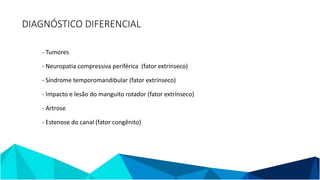 - Tumores
- Neuropatia compressiva periférica (fator extrínseco)
- Síndrome temporomandibular (fator extrínseco)
- Impacto e lesão do manguito rotador (fator extrínseco)
- Artrose
- Estenose do canal (fator congênito)
DIAGNÓSTICO DIFERENCIAL
 