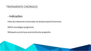 TRATAMENTO CIRÚRGICO
- Indicações:
Falha do tratamento conservador da dor(principal) 6-8 semanas
Déficit neurológico progressivo
Mielopatia cervical que previsivelmente progredira
 