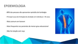 EPIDEMIOLOGIA
- 80% das pessoas vão apresentar episódio de lombalgia
- Principal causa de limitação de atividade em indivíduos < 45 anos
- Mais comum em homem
- Mais frequente nos pacientes de menor grau educacional
- Não há relação com raça
 