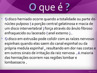 OO que é ??
• OO disco herniado ocorre quando a totalidade ou parte do
núcleo pulposo (( a porção central gelatinosa e macia de
um disco intervertebral )) força através do ânulo fibroso
enfraquecido ou lacerado (( anel externo ) .) .
• OO disco em extrusão pode colidir com as raízes nervosas
espinhais quando elas saem do canal espinhal ou da
própria medula espinhal ,, resultando em dor nas costas e
em outros sinais de irritação da raiz nervosa . A. A maioria
das herniações ocorrem nas regiões lombar e
lombassacra ..
 