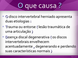 OO que causa ??
• OO disco intervertebral herniado apresenta
duas etiologias ::
• TTrauma ou entorse (( lesão traumática de
uma articulação ))
• DDoença discal degenerativa (( os discos
intervertebrais envelhecem
acentuadamente ,, degenerando e perdendo
suas características normais ))
 
