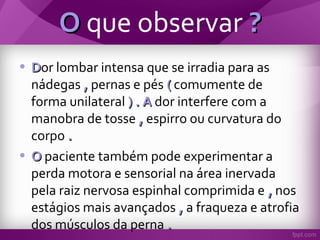 OO que observar ??
• DDor lombar intensa que se irradia para as
nádegas ,, pernas e pés (( comumente de
forma unilateral ) . A) . A dor interfere com a
manobra de tosse ,, espirro ou curvatura do
corpo ..
• OO paciente também pode experimentar a
perda motora e sensorial na área inervada
pela raiz nervosa espinhal comprimida e ,, nos
estágios mais avançados ,, a fraqueza e atrofia
dos músculos da perna ..
 