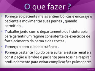 OO que fazer ??
• FForneça ao paciente meias antiembólicas e encoraje o
paciente a movimentar suas pernas ,, quando
permitido ..
• TTrabalhe junto com o departamento de fisioterapia
para garantir um regime consistente de exercícios de
fortalecimento da perna e das costas ..
• FForneça o bom cuidado cutâneo ..
• FForneça bastante líquido para evitar a estase renal e a
constipação e lembre o paciente para tossir e respirar
profundamente para evitar complicações pulmonares
 