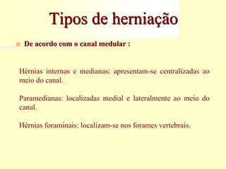 Tipos de herniação
 De acordo com o canal medular :
Hérnias internas e medianas: apresentam-se centralizadas ao
meio do canal.
Paramedianas: localizadas medial e lateralmente ao meio do
canal.
Hérnias foraminais: localizam-se nos forames vertebrais.
 