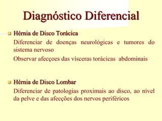 Diagnóstico Diferencial
 Hérnia de Disco Torácica
Diferenciar de doenças neurológicas e tumores do
sistema nervoso
Observar afecçoes das vísceras torácicas abdominais
 Hérnia de Disco Lombar
Diferenciar de patologias proximais ao disco, ao nível
da pelve e das afecções dos nervos periféricos
 