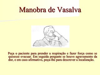 Peça o paciente para prender a respiração e fazer força como se
quisesse evacuar. Em seguida pergunte se houve agravamento da
dor, e em caso afirmativo, peça-lhe para descrever a localização.
Manobra de Vasalva
 