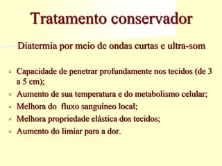 Tratamento conservador
Diatermia por meio de ondas curtas e ultra-som
 Capacidade de penetrar profundamente nos tecidos (de 3
a 5 cm);
 Aumento de sua temperatura e do metabolismo celular;
 Melhora do fluxo sanguíneo local;
 Melhora propriedade elástica dos tecidos;
 Aumento do limiar para a dor.
 