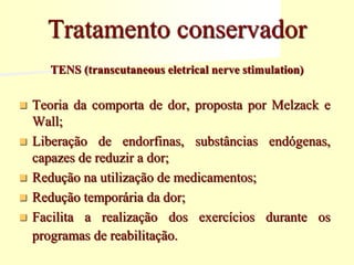 TENS (transcutaneous eletrical nerve stimulation)
 Teoria da comporta de dor, proposta por Melzack e
Wall;
 Liberação de endorfinas, substâncias endógenas,
capazes de reduzir a dor;
 Redução na utilização de medicamentos;
 Redução temporária da dor;
 Facilita a realização dos exercícios durante os
programas de reabilitação.
Tratamento conservador
 