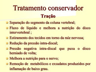 Tração
 Separação do segmento da coluna vertebral;
 Fluxo de líquido e melhora a nutrição do disco
intervertebral ;
 Estiramento dos tecidos em torno da raíz nervosa;
 Redução da pressão intra-discal;
 Pressão negativa intra-discal que puxa o disco
herniado de volta;
 Melhora a nutrição para o nervo;
 Remoção de metabólicos e exsudatos produzidos por
inflamação de baixo grau.
Tratamento conservador
 