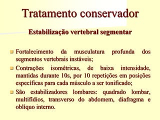 Estabilização vertebral segmentar
 Fortalecimento da musculatura profunda dos
segmentos vertebrais instáveis;
 Contrações isométricas, de baixa intensidade,
mantidas durante 10s, por 10 repetições em posições
específicas para cada músculo a ser tonificado;
 São estabilizadores lombares: quadrado lombar,
multifídios, transverso do abdomem, diafragma e
oblíquo interno.
Tratamento conservador
 