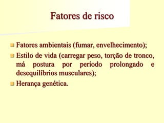 Fatores de risco
 Fatores ambientais (fumar, envelhecimento);
 Estilo de vida (carregar peso, torção de tronco,
má postura por período prolongado e
desequilíbrios musculares);
 Herança genética.
 