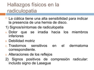 Hallazgos físicos en la
radiculopatia
 La ciática tiene una alta sensibilidad para indicar
la presencia de una hernia de disco.
1) Signos/síntomas de radiculopatia
A. Dolor que se irradia hacia los miembros
inferiores
B. Debilidad motriz
C. Trastornos sensitivos en el dermatoma
correspondiente.
D. Alteraciones de los reflejos
2) Signos positivos de compresión radicular:
incluido signo de Lasegue
 