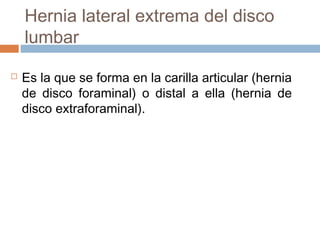 Hernia lateral extrema del disco
lumbar
 Es la que se forma en la carilla articular (hernia
de disco foraminal) o distal a ella (hernia de
disco extraforaminal).
 
