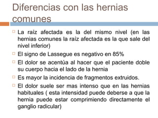 Diferencias con las hernias
comunes
 La raíz afectada es la del mismo nivel (en las
hernias comunes la raíz afectada es la que sale del
nivel inferior)
 El signo de Lassegue es negativo en 85%
 El dolor se acentúa al hacer que el paciente doble
su cuerpo hacia el lado de la hernia
 Es mayor la incidencia de fragmentos extruidos.
 El dolor suele ser mas intenso que en las hernias
habituales ( esta intensidad puede deberse a que la
hernia puede estar comprimiendo directamente el
ganglio radicular)
 