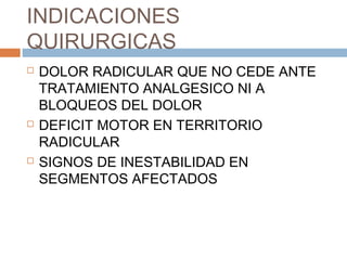 INDICACIONES
QUIRURGICAS
 DOLOR RADICULAR QUE NO CEDE ANTE
TRATAMIENTO ANALGESICO NI A
BLOQUEOS DEL DOLOR
 DEFICIT MOTOR EN TERRITORIO
RADICULAR
 SIGNOS DE INESTABILIDAD EN
SEGMENTOS AFECTADOS
 