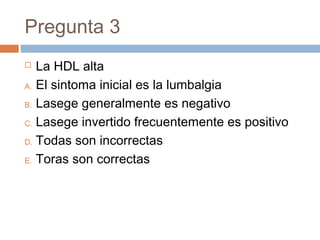 Pregunta 3
 La HDL alta
A. El sintoma inicial es la lumbalgia
B. Lasege generalmente es negativo
C. Lasege invertido frecuentemente es positivo
D. Todas son incorrectas
E. Toras son correctas
 