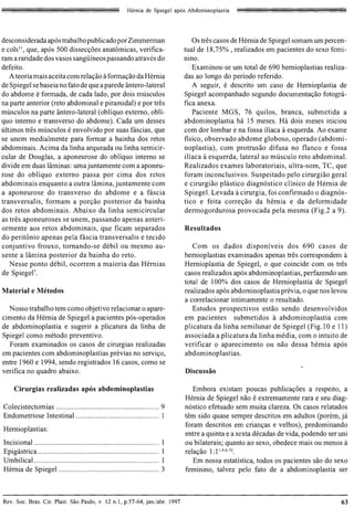 Hernia de Spiegel ap6s Abdominoplastia




desconsiderada ap6s trabalho publicado por Zimmerman                                            Os tres casos de Hernia de Spiegel somam urn percen­
e COIS II , que, ap6s 500 dissec90es anatomicas, verifica­                                   tual de 18,75% , realizados em pacientes do sexo femi­
ram a raridade dos vasos sangiiineos passando atraves do                                     nino.
defeito.                                                                                        Examinou-se urn total de 690 hernioplastias realiza­
   A teoria mais aceita com rela9ao aforma9ao da Hernia                                      das ao longo do periodo referido.
de Spiegel se baseia no fato de que a parede antero-lateral                                     A seguir, e descrito urn caso de Hernioplastia de
do abdome e formada, de cada lado, por dois musculos                                         Spiegel acompanhado segundo documenta9ao fotogra­
na parte anterior (reto abdominal e piramidal) e por tres                                    fica anexa.
musculos na parte antero-lateral (obJiquo externo, obli­                                        Paciente MGS, 76 quilos, branca, submetida a
quo interno e transverso do abdome). Cada urn desses                                         abdominoplastia ha 15 meses. Ha dois meses iniciou
ultimos tres musculos e envolvido por suas fascias, que                                      com dor lombar e na fossa iliaca a esquerda. Ao exame
se unem medialmente para formar a bainha dos retos                                           fisico, observado abdome globoso, operado (abdomi­
abdominais. Acima da linha arqueada ou linha semicir­                                        noplastia), com protrusao difusa no flanco e fossa
cular de Douglas, a aponeurose do obJiquo interno se                                         iliaca a esquerda, lateral ao musculo reto abdominal.
divide em duas laminas: urn a juntamente com a aponeu­                                       Realizados exames laboratoriais, ultra-som, TC, que
rose do obliquo externo passa por cima dos retos                                             foram inconclusivos. Suspeitado pelo cirurgiao geral
abdominais enquanto a outra lamina,juntamente com                                            e cirurgiao plastico diagn6stico clinico de Hernia de
a aponeurose do trans verso do abdome e a fascia                                             Spiegel. Levada acirurgia, foi confirrnado 0 diagn6s ­
transversalis, formam a por9ao posterior da bainha                                           tico e feita corre9ao da hernia e da deformidade
dos retos abdominais. Abaixo da linha semicircular                                           dermogordurosa provocada pela mesma (Fig.2 a 9).
as tres aponeuroses se unem, passando apenas anteri­
orrnente aos retos abdominais, que ficam separados                                           Resultados
do peritonio apenas pela fascia transversalis e tecido
conjuntivo frouxo, tornando-se debil ou mesmo au ­                                              Com os dados disponiveis dos 690 casos de
sente a Himina posterior da bainha do reto.                                                  hernioplastias examinados apenas tres correspondem a
   Nesse ponto debil, ocorrem a maioria das Hernias                                          Hernioplastia de Spiegel, 0 que coincide com os tres
de SpiegeF.                                                                                  casos realizados ap6s abdominoplastias, perfazendo urn
                                                                                             total de 100% dos casos de Hernioplastia de Spiegel
Material e Metodos                                                                           realizados ap6s abdominoplastia previa, 0 que nos levou
                                                                                             a correlacionar intimamente 0 resultado.
  Nosso trabalho tern como objetivo relacionar 0 apare­                                         Estudos prospectivos estao sendo desenvolvidos
cimento da Hernia de Spiegel a pacientes p6s-operados                                        em pacientes submetidos a abdominoplastia com
de abdominoplastia e sugerir a plicatura da linha de                                         plicatura da linha semilunar de Spiegel (Fig. 10 e 11)
Spiegel como metodo preventivo.                                                              associada a plicatura da linha media, com 0 intuito de
  Foram examinados os casos de cirurgias realizadas                                          verificar 0 aparecimento ou nao des sa hernia ap6s
em pacientes com abdominoplastias previas no servi90,                                        abdominoplastias .
entre 1960 e 1994, sendo registrados 16 casos, como se
veri fica no quadro abaixo.                                                                  Discussao

     Cirurgias realizadas ap6s abdominoplastias                                                 Embora existam poucas publica90es a respeito, a
                                                                                             Hernia de Spiegel nao e extremamente rara e seu diag­
Colecistectomias ....................................................... 9 
                 n6stico efetuado sem muita c1areza. Os casos relatados
Endometriose Intestinal ....................................... ...... 1 
                   tern sido quase sempre descritos em adultos (porem, ja
                                                                                             foram descritos em crian9as e velhos), predominando
Hernioplastias:
                                                                                             entre a quinta e a sexta decadas de vida, podendo ser uni
Incisional ...................................................................          I
   ou bilaterais; quanto ao sexo, obedece mais ou menos a
Epigastrica .. ....... .. ..... ............................. .. ..... .... .........   I
   rela9ao I: 1 1,4.6. 10.
Umbilical ........................... ........................................          I
      Em nossa estatistica, todos os pacientes sao do sexo
Hernia de Spiegel ......................................................                3
   feminino, talvez pelo fato de a abdominoplastia ser



Rev. Soc. Bras. Cir. Plast. Sao Paulo, v. 12 n.l , p.57-64, jan.labr. 1997                                                                         63
 