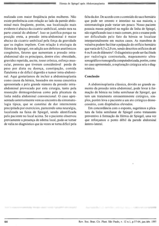 Hernia de Spiegel apos Abdominopiastia




reaJizada com maior freqiiencia pelas mulheres. Nao              fa Ita da dor. De acordo com 0 conteudo do saco hemiano
existe preferencia com relac;ao ao lado da parede abdo­          que po de ser omento e intestino na sua maioria, a
minal mais freqiiente , porem, sua localizac;ao mais             sintomatologia pode variar urn pouco. Nosso paciente
evidente e abaixo da cicatriz umbilical , sendo rara na          possuia massa palpavel na regiao da linha de Spiegel,
parte cranial do abdome 9 • Isso se justifica porque na          nao significando isso 0 mais comum, pois 0 exame pode
posic;ao ereta, a pressao intra-abdominal e maior                ser dificultado pelo fato da hernia se localizar
abaixo da cicatriz umbilical pela forc;a da gravidade            interparietalmente em muitos casos. As manobras de
que-os orgaos impoem. Com relac;ao a etiologia da                val salva podem facilitar a palpac;ao do orificio hemiario
Hernia de Spiegel, em adic;ao aos defeitos anatomicos            que varia de 0,5 a 2,0 cm, sendo descritos orificios de ate
congenitos, fatores que aumentam a pressao intra­                6 ou 8 cm de diametr0 9. 0 diagnostico pode ser facilitado
abdominal sao os principais, dentre eles : obesidade,            por radiologia contrastada, mapeamento ultra­
gravidez repetida, ascite, tosse cronica, esforc;o mus­          sonognifico e tomografia computadorizada, porem, como
cular, pessoas que tiveram considenivel perda de                 no caso apresentado, a explorac;ao cirUrgica sela 0 diag­
peso por dieta ou doenc;a, constipac;ao, comida                  nostico.
flatulenta e de dificil digestao e tumor intra-abdomi­
nal. Aqui gostariamos de incluir a abdominoplastia               Conclusao
como causa da hernia, baseados em nossa casuistica
apresentada e pelo grande numero da pressao intra­                  A abdominoplastia classica, devido ao grande au­
abdominal provocado por esta cirurgia, tanto pela                mento da pressao intra-abdominal, pode levar a for­
ressecc;ao dermogordurosa como pela plicatura da                 mac;ao de hernia na linha semilunar de Spiegel, que
linha media abdominal convencional. 0 caso apre­                 tern urn tratamento eminentemente cirurgico, sim­
sentado anteriormente vern ao encontro da sintomato­             ples, porem leva 0 paciente a urn ato cirurgico desne­
logia tipica, que se constitui de dor intermitente               cessario, com dispendios elevados .
precipitada por exercicios, parecendo uma neuralgia,                Em concordancia com 0 exposto, sugerimos a pJica­
localizada na faixa de Spiegel, sendo identificada               tura da linha semilunar de Spiegel como tratamento
pelo paciente no local acima. Se 0 paciente observou             preventivo a formac;ao da Hernia de Spiegel, uma vez
previamente a presenc;a de edema local, pode-se tomar            que reforc;amos 0 ponto debil da parede abdominal
de valia no diagnostico que as vezes se toma dificil pela        antero-Iateral.




64                                                          Rev. Soc. Bras. Cir. Plast. Sao Paulo, v. 12 n.l, p.57-64, jan.labr. 1997
 