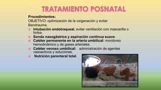 Procedimientos:
OBJETIVO: optimización de la oxigenación y evitar
Barotrauma.
 Intubación endotraqueal, evitar ventilación con mascarilla o
bolsa.
 Sonda nasogástrica y aspiración continua suave.
 Catéter permanente en la arteria umbilical: monitoreo
hemodinámico y de gases arteriales.
 Catéter venoso umbilical: administración de agentes
vasoactivos y soluciones.
 Nutrición parenteral total.
 