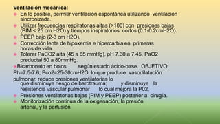 Ventilación mecánica:
 En lo posible, permitir ventilación espontánea utilizando ventilación
sincronizada.
 Utilizar frecuencias respiratorias altas (>100) con presiones bajas
(PIM < 25 cm H2O) y tiempos inspiratorios cortos (0.1-0.2cmH2O).
 PEEP bajo (2-3 cm H2O).
 Corrección lenta de hipoxemia e hipercarbia en primeras
horas de vida.
 Tolerar PaCO2 alta (45 a 65 mmHg), pH 7.30 a 7.45, PaO2
preductal 50 a 80mmHg.
Bicarbonato en bolos según estado ácido-base. OBJETIVO:
Ph=7.5-7.6; Pco2=25-30cmH2O: lo que produce vasodilatación
pulmonar, reduce presiones ventilatorias lo
que disminuye riesgo de barotrauma; y disminuye la
resistencia vascular pulmonar lo cual mejora la P02.
 Presiones ventilatorias bajas (PIM y PEEP) posterior a cirugía.
 Monitorización continua de la oxigenación, la presión
arterial, y la perfusión.
 
