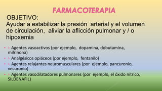 OBJETIVO:
Ayudar a estabilizar la presión arterial y el volumen
de circulación, aliviar la aflicción pulmonar y / o
hipoxemia
• › Agentes vasoactivos (por ejemplo, dopamina, dobutamina,
milrinona)
• › Analgésicos opiáceos (por ejemplo, fentanilo)
• › Agentes relajantes neuromusculares (por ejemplo, pancuronio,
vecuronio)
• › Agentes vasodilatadores pulmonares (por ejemplo, el óxido nítrico,
SILDENAFIL)
 