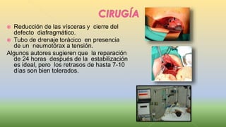  Reducción de las vísceras y cierre del
defecto diafragmático.
 Tubo de drenaje torácico en presencia
de un neumotórax a tensión.
Algunos autores sugieren que la reparación
de 24 horas después de la estabilización
es ideal, pero los retrasos de hasta 7-10
días son bien tolerados.
 
