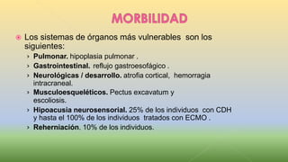  Los sistemas de órganos más vulnerables son los
siguientes:
› Pulmonar. hipoplasia pulmonar .
› Gastrointestinal. reflujo gastroesofágico .
› Neurológicas / desarrollo. atrofia cortical, hemorragia
intracraneal.
› Musculoesqueléticos. Pectus excavatum y
escoliosis.
› Hipoacusia neurosensorial. 25% de los individuos con CDH
y hasta el 100% de los individuos tratados con ECMO .
› Reherniación. 10% de los individuos.
 