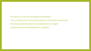 • Se indica a su vez una Tomografía de abdomen 
• con contraste oral y endovenoso donde se comprueba la presencia 
• de vísceras abdominales en la cavidad torácica, imagen 
• sugestiva de hernia diafragmática congénita. 
 