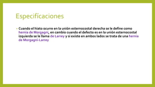 Especifícaciones 
• Cuando el hiato ocurre en la unión esternocostal derecha se le define como 
hernia de Morgagni, en cambio cuando el defecto es en la unión esternocostal 
izquierda se le llama de Larrey y si existe en ambos lados se trata de una hernia 
de Morgagni-Larrey 
 