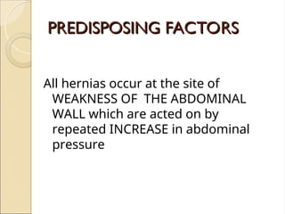 PREDISPOSING FACTORS
PREDISPOSING FACTORS
All hernias occur at the site of
WEAKNESS OF THE ABDOMINAL
WALL which are acted on by
repeated INCREASE in abdominal
pressure
 