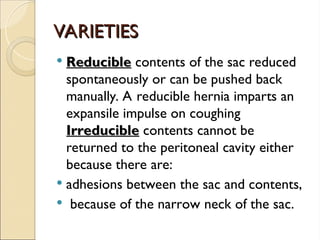 VARIETIES
VARIETIES
 Reducible
Reducible contents of the sac reduced
spontaneously or can be pushed back
manually. A reducible hernia imparts an
expansile impulse on coughing
Irreducible
Irreducible contents cannot be
returned to the peritoneal cavity either
because there are:
 adhesions between the sac and contents,
 because of the narrow neck of the sac.
 