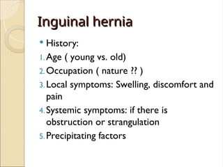 Inguinal hernia
Inguinal hernia
 History:
1.Age ( young vs. old)
2.Occupation ( nature ?? )
3.Local symptoms: Swelling, discomfort and
pain
4.Systemic symptoms: if there is
obstruction or strangulation
5.Precipitating factors
 