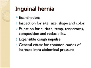 Inguinal hernia
Inguinal hernia
 Examination:
1.Inspection for site, size, shape and color.
2.Palpation for surface, temp, tenderness,
composition and reducibility.
3.Expansible cough impulse.
4.General exam: for common causes of
increase intra abdominal pressure
 