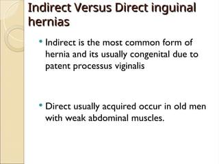 Indirect Versus Direct inguinal
Indirect Versus Direct inguinal
hernias
hernias
 Indirect is the most common form of
hernia and its usually congenital due to
patent processus viginalis
 Direct usually acquired occur in old men
with weak abdominal muscles.
 
