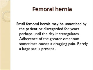 Femoral hernia
Femoral hernia
Small femoral hernia may be unnoticed by
the patient or disregarded for years
perhaps until the day it strangulates.
Adherence of the greater omentum
sometimes causes a dragging pain. Rarely
a large sac is present .
 