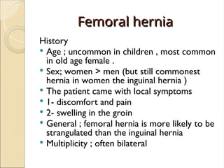 Femoral hernia
Femoral hernia
History
 Age ; uncommon in children , most common
in old age female .
 Sex; women > men (but still commonest
hernia in women the inguinal hernia )
 The patient came with local symptoms
 1- discomfort and pain
 2- swelling in the groin
 General ; femoral hernia is more likely to be
strangulated than the inguinal hernia
 Multiplicity ; often bilateral
 