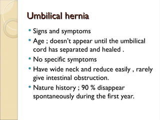 Umbilical hernia
Umbilical hernia
 Signs and symptoms
 Age ; doesn’t appear until the umbilical
cord has separated and healed .
 No specific symptoms
 Have wide neck and reduce easily , rarely
give intestinal obstruction.
 Nature history ; 90 % disappear
spontaneously during the first year.
 