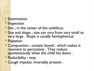  Examination
 Inspection
 Site ; in the center of the umbilicus
 Size and shape ; size can vary from vary small to
very large . Shape is usually hemispherical.
 Palpation
 Composition ; contain bowel , which makes it
resonant to percussion . They reduce
spontaneously when the child lies down .
 Reducibility ; easy
 Cough impulse; invariably present .
 