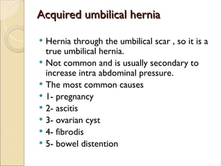 Acquired umbilical hernia
Acquired umbilical hernia
 Hernia through the umbilical scar , so it is a
true umbilical hernia.
 Not common and is usually secondary to
increase intra abdominal pressure.
 The most common causes
 1- pregnancy
 2- ascitis
 3- ovarian cyst
 4- fibrodis
 5- bowel distention
 