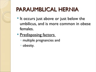 PARAUMBLICAL HERNIA
PARAUMBLICAL HERNIA
 It occurs just above or just below the
umbilicus, and is more common in obese
females.
 Predisposing factors
◦ multiple pregnancies and
◦ obesity.
 