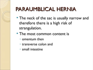 PARAUMBLICAL HERNIA
PARAUMBLICAL HERNIA
 The neck of the sac is usually narrow and
therefore there is a high risk of
strangulation.
 The most common content is
◦ omentum then
◦ transverse colon and
◦ small intestine
 