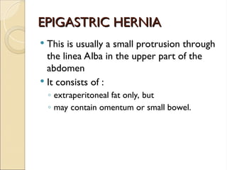 EPIGASTRIC HERNIA
EPIGASTRIC HERNIA
 This is usually a small protrusion through
the linea Alba in the upper part of the
abdomen
 It consists of :
◦ extraperitoneal fat only, but
◦ may contain omentum or small bowel.
 