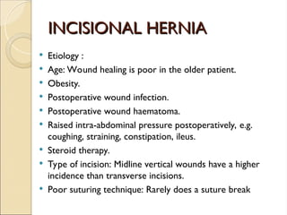 INCISIONAL HERNIA
INCISIONAL HERNIA
 Etiology :
 Age: Wound healing is poor in the older patient.
 Obesity.
 Postoperative wound infection.
 Postoperative wound haematoma.
 Raised intra-abdominal pressure postoperatively, e.g.
coughing, straining, constipation, ileus.
 Steroid therapy.
 Type of incision: Midline vertical wounds have a higher
incidence than transverse incisions.
 Poor suturing technique: Rarely does a suture break
 